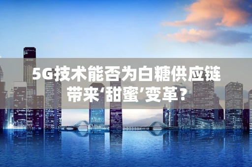5G技术能否为白糖供应链带来‘甜蜜’变革？