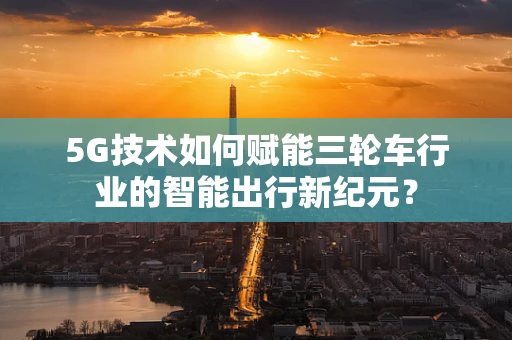 5G技术如何赋能三轮车行业的智能出行新纪元？