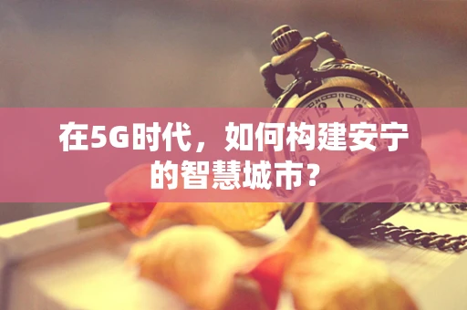在5G时代，如何构建安宁的智慧城市？