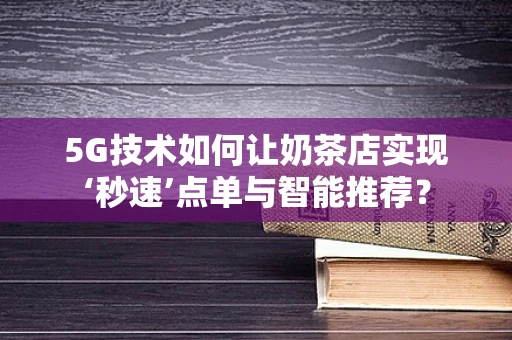 5G技术如何让奶茶店实现‘秒速’点单与智能推荐？