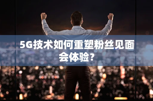 5G技术如何重塑粉丝见面会体验？