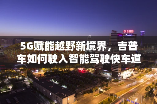 5G赋能越野新境界，吉普车如何驶入智能驾驶快车道？