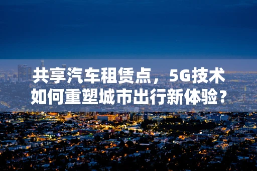 共享汽车租赁点，5G技术如何重塑城市出行新体验？
