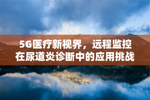 5G医疗新视界，远程监控在尿道炎诊断中的应用挑战？