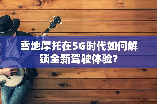 雪地摩托在5G时代如何解锁全新驾驶体验？