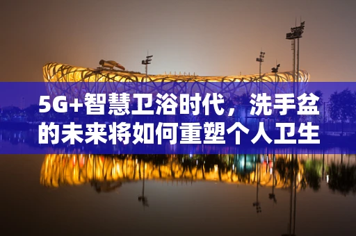 5G+智慧卫浴时代，洗手盆的未来将如何重塑个人卫生习惯？