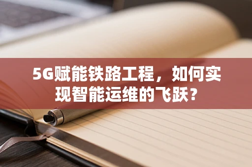 5G赋能铁路工程，如何实现智能运维的飞跃？