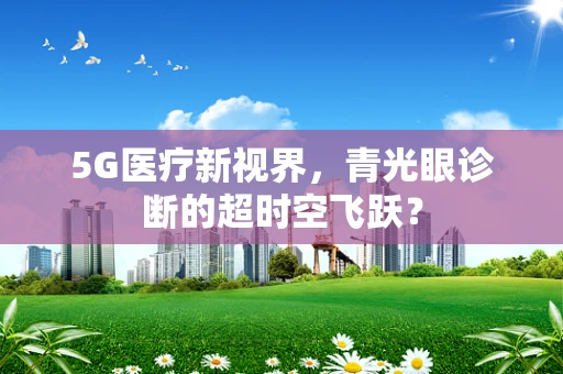 5G医疗新视界，青光眼诊断的超时空飞跃？