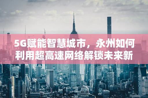 5G赋能智慧城市，永州如何利用超高速网络解锁未来新可能？