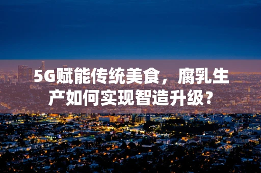 5G赋能传统美食，腐乳生产如何实现智造升级？