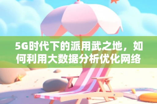 5G时代下的派用武之地，如何利用大数据分析优化网络性能？