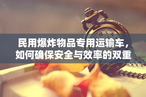 民用爆炸物品专用运输车，如何确保安全与效率的双重保障？