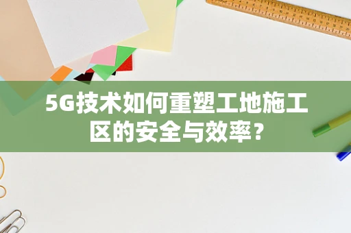 5G技术如何重塑工地施工区的安全与效率？