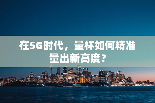 在5G时代，量杯如何精准量出新高度？
