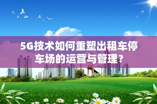 5G技术如何重塑出租车停车场的运营与管理？