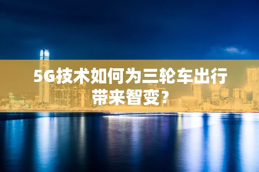 5G技术如何为三轮车出行带来智变？