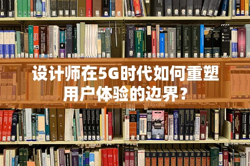 设计师在5G时代如何重塑用户体验的边界？