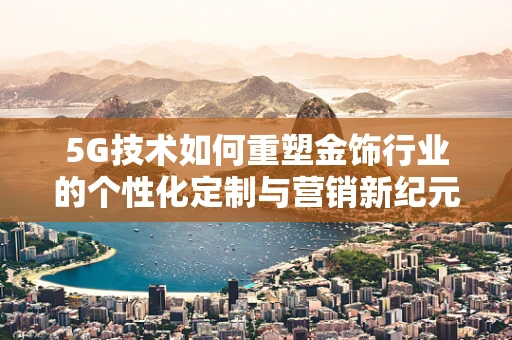 5G技术如何重塑金饰行业的个性化定制与营销新纪元？