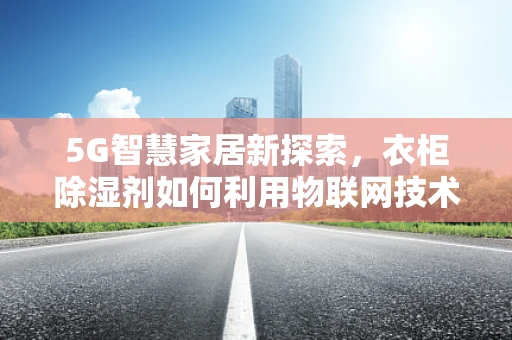 5G智慧家居新探索，衣柜除湿剂如何利用物联网技术实现智能调控？