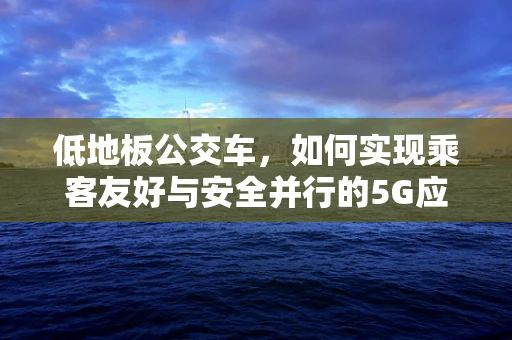 低地板公交车，如何实现乘客友好与安全并行的5G应用场景？