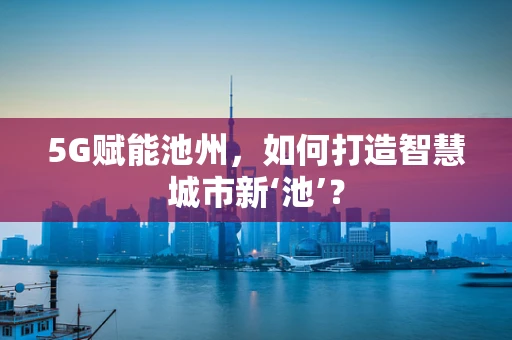 5G赋能池州，如何打造智慧城市新‘池’？
