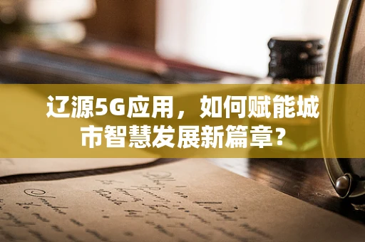 辽源5G应用，如何赋能城市智慧发展新篇章？