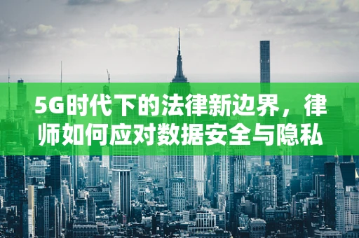 5G时代下的法律新边界，律师如何应对数据安全与隐私保护的挑战？