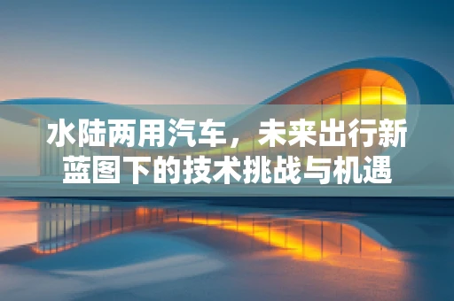 水陆两用汽车，未来出行新蓝图下的技术挑战与机遇