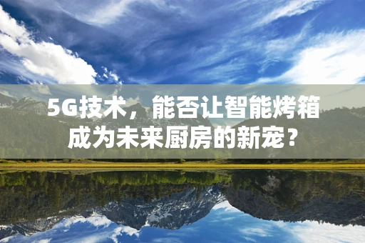 5G技术，能否让智能烤箱成为未来厨房的新宠？