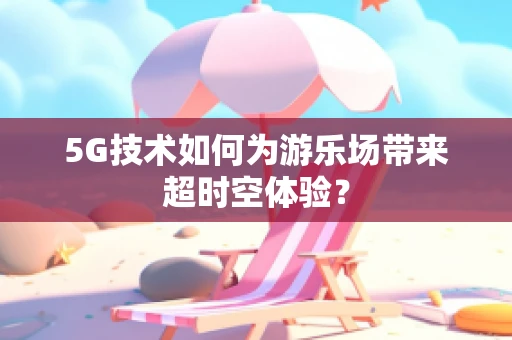 5G技术如何为游乐场带来超时空体验？