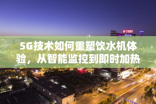 5G技术如何重塑饮水机体验，从智能监控到即时加热的飞跃？