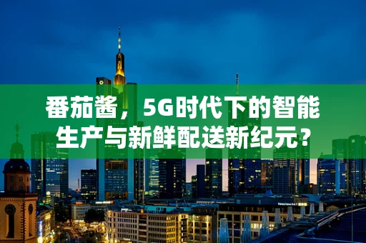 番茄酱，5G时代下的智能生产与新鲜配送新纪元？