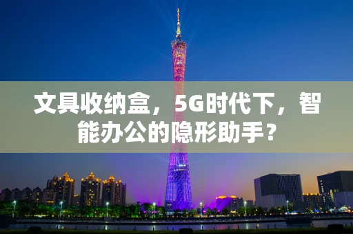 文具收纳盒，5G时代下，智能办公的隐形助手？