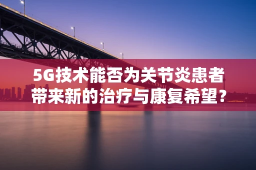5G技术能否为关节炎患者带来新的治疗与康复希望？