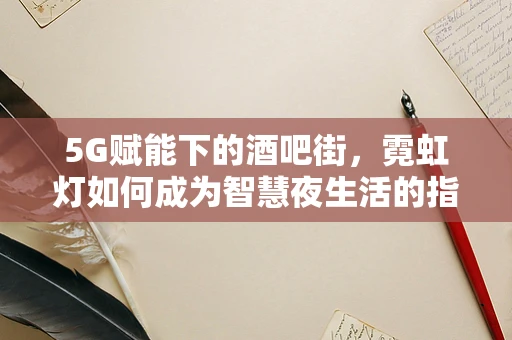 5G赋能下的酒吧街，霓虹灯如何成为智慧夜生活的指挥官？
