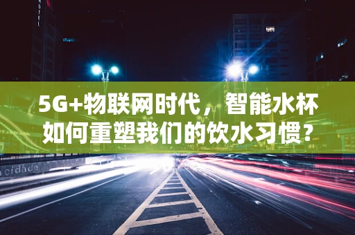 5G+物联网时代，智能水杯如何重塑我们的饮水习惯？