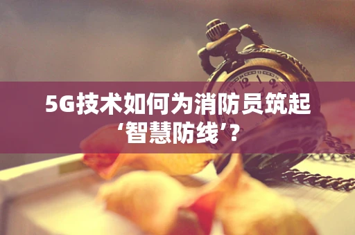 5G技术如何为消防员筑起‘智慧防线’？