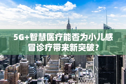 5G+智慧医疗能否为小儿感冒诊疗带来新突破？