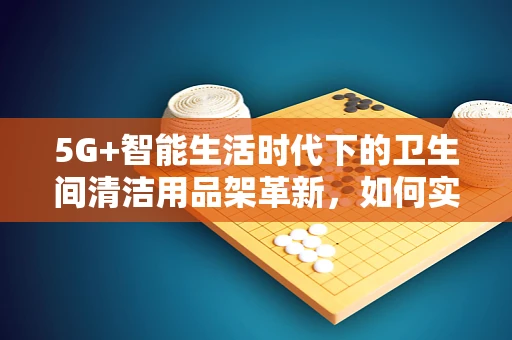 5G+智能生活时代下的卫生间清洁用品架革新，如何实现高效便捷的智能管理？