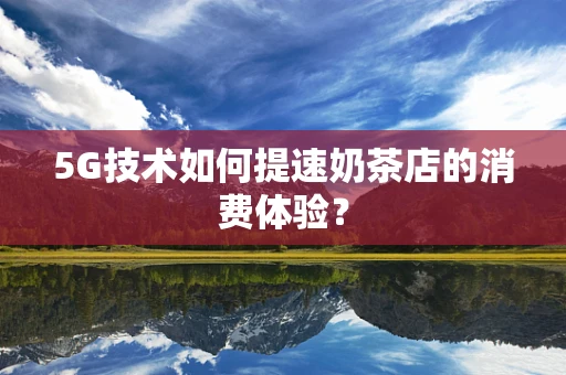 5G技术如何提速奶茶店的消费体验？