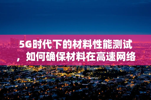 5G时代下的材料性能测试，如何确保材料在高速网络环境中的稳定与安全？