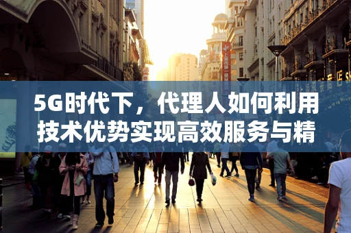 5G时代下，代理人如何利用技术优势实现高效服务与精准营销？