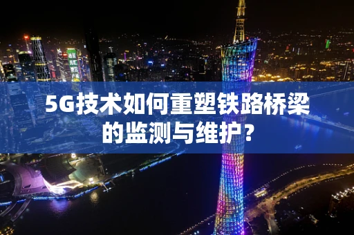 5G技术如何重塑铁路桥梁的监测与维护？