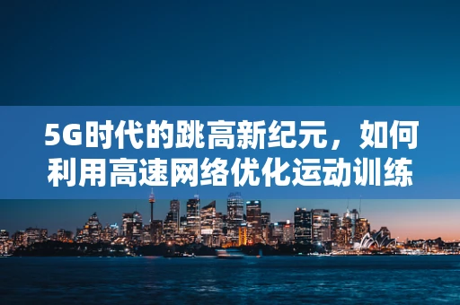 5G时代的跳高新纪元，如何利用高速网络优化运动训练与竞技表现？