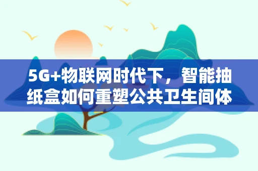 5G+物联网时代下，智能抽纸盒如何重塑公共卫生间体验？