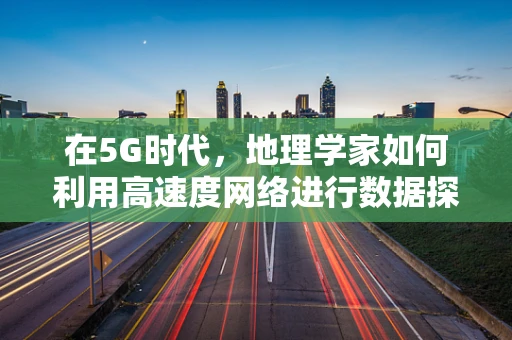 在5G时代，地理学家如何利用高速度网络进行数据探索与解析？