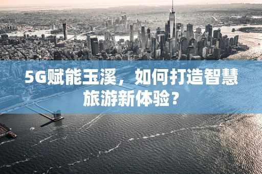 5G赋能玉溪，如何打造智慧旅游新体验？