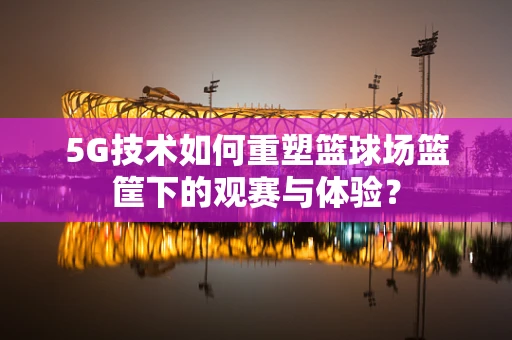 5G技术如何重塑篮球场篮筐下的观赛与体验？