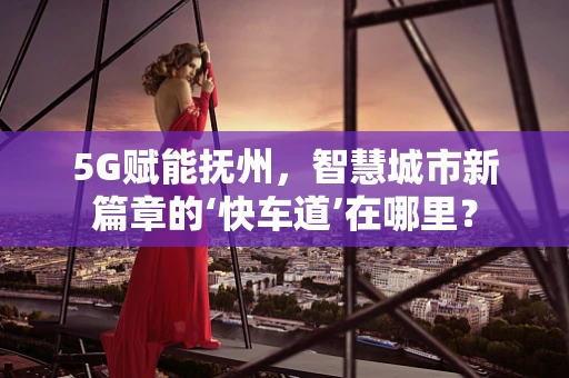 5G赋能抚州，智慧城市新篇章的‘快车道’在哪里？