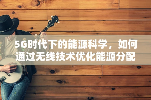 5G时代下的能源科学，如何通过无线技术优化能源分配与利用？
